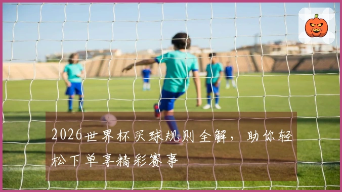2026世界杯买球规则全解，助你轻松下单享精彩赛事