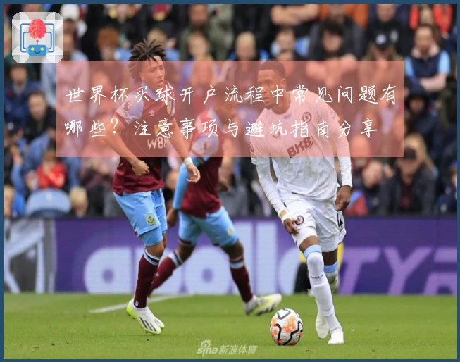 世界杯买球开户流程中常见问题有哪些？注意事项与避坑指南分享