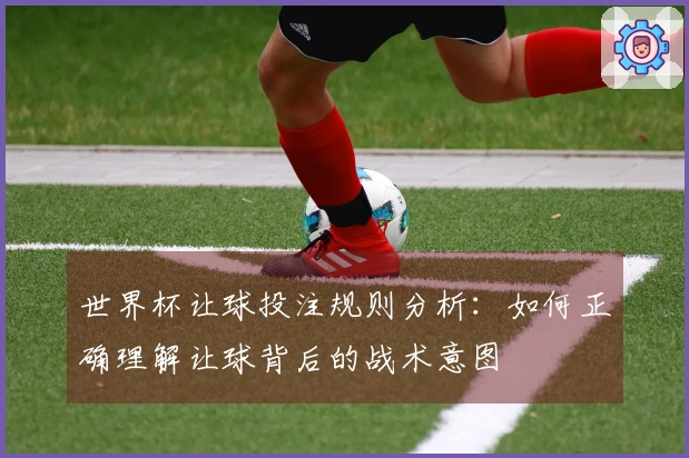 世界杯让球投注规则分析:如何正确理解让球背后的战术意图